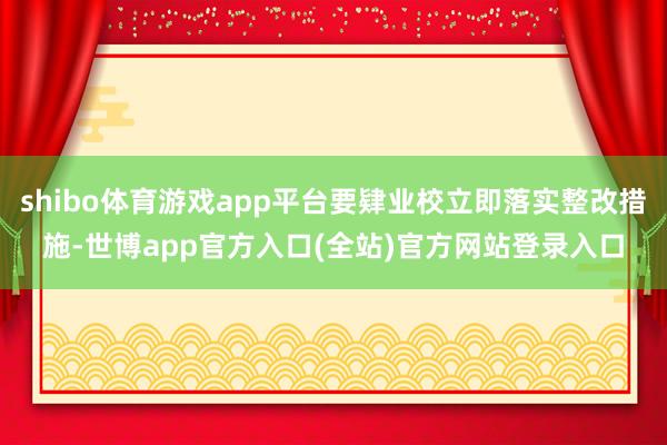 shibo体育游戏app平台要肄业校立即落实整改措施-世博app官方入口(全站)官方网站登录入口
