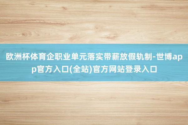欧洲杯体育企职业单元落实带薪放假轨制-世博app官方入口(全站)官方网站登录入口