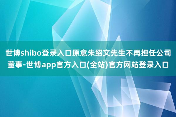 世博shibo登录入口原意朱绍文先生不再担任公司董事-世博app官方入口(全站)官方网站登录入口