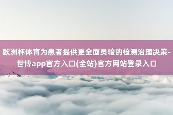 欧洲杯体育为患者提供更全面灵验的检测治理决策-世博app官方入口(全站)官方网站登录入口