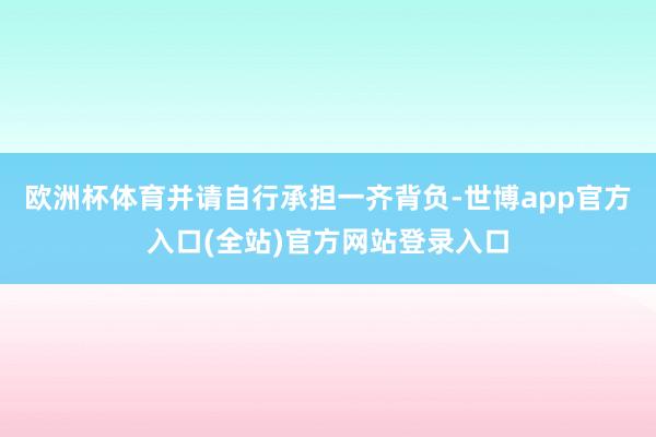 欧洲杯体育并请自行承担一齐背负-世博app官方入口(全站)官