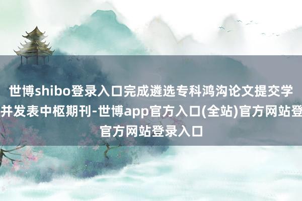 世博shibo登录入口完成遴选专科鸿沟论文提交学校审核并发表中枢期刊-世博app官方入口(全站)官方网站登录入口