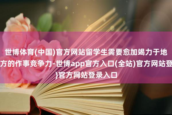 世博体育(中国)官方网站留学生需要愈加竭力于地擢升我方的作事竞争力-世博app官方入口(全站)官方网站登录入口