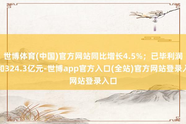 世博体育(中国)官方网站同比增长4.5%；已毕利润总和324.3亿元-世博app官方入口(全站)官方网站登录入口