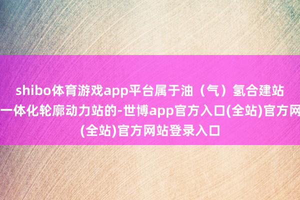 shibo体育游戏app平台属于油（气）氢合建站、制氢加氢一体化轮廓动力站的-世博app官方入口(全站)官方网站登录入口