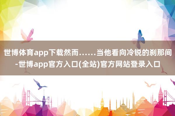 世博体育app下载然而……当他看向冷锐的刹那间-世博app官方入口(全站)官方网站登录入口