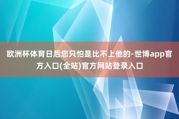 欧洲杯体育日后您只怕是比不上他的-世博app官方入口(全站)官方网站登录入口