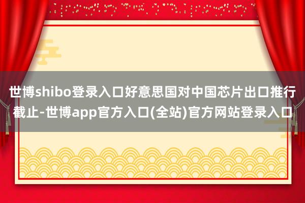 世博shibo登录入口好意思国对中国芯片出口推行截止-世博app官方入口(全站)官方网站登录入口