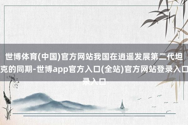 世博体育(中国)官方网站我国在逍遥发展第二代坦克的同期-世博