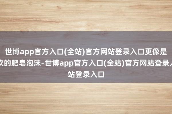 世博app官方入口(全站)官方网站登录入口更像是软软的肥皂泡