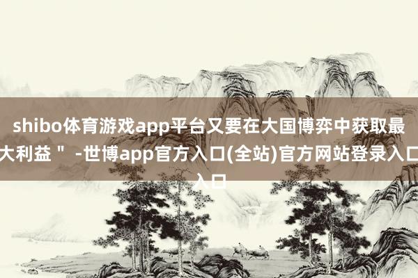 shibo体育游戏app平台又要在大国博弈中获取最大利益＂ 
