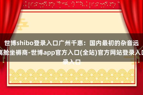 世博shibo登录入口广州千惠：国内最初的杂音远离舱坐褥商-