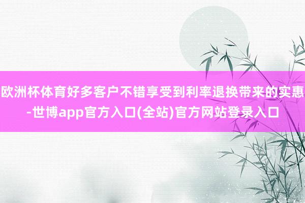 欧洲杯体育好多客户不错享受到利率退换带来的实惠-世博app官