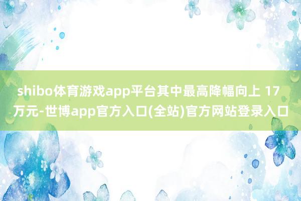 shibo体育游戏app平台其中最高降幅向上 17 万元-世