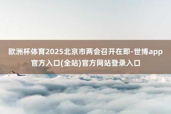 欧洲杯体育2025北京市两会召开在即-世博app官方入口(全