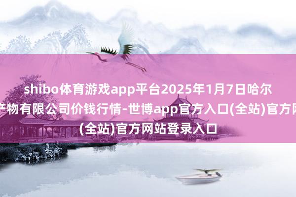 shibo体育游戏app平台2025年1月7日哈尔滨哈达农副