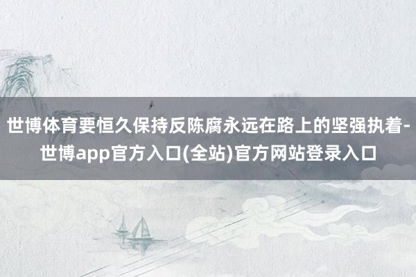 世博体育要恒久保持反陈腐永远在路上的坚强执着-世博app官方