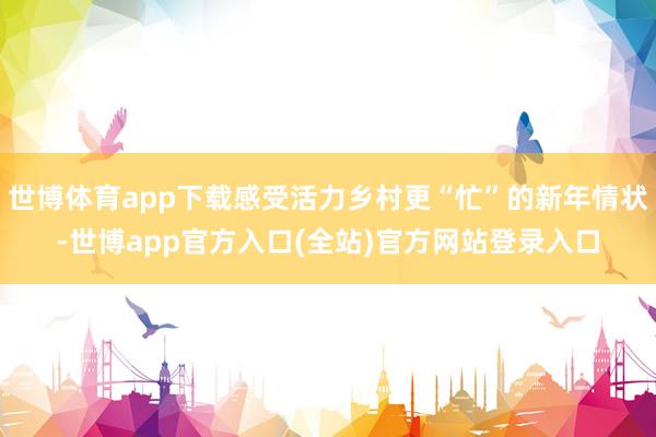 世博体育app下载感受活力乡村更“忙”的新年情状-世博app官方入口(全站)官方网站登录入口