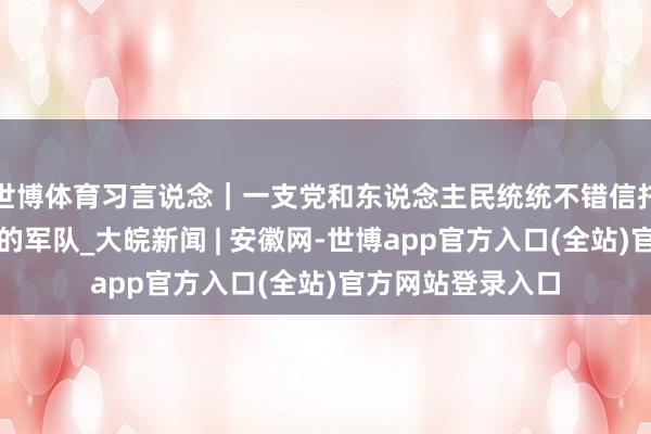 世博体育习言说念｜一支党和东说念主民统统不错信托的有坚毅来回力的军队_大皖新闻 | 安徽网-世博app官方入口(全站)官方网站登录入口
