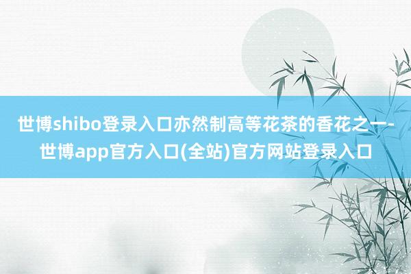 世博shibo登录入口亦然制高等花茶的香花之一-世博app官