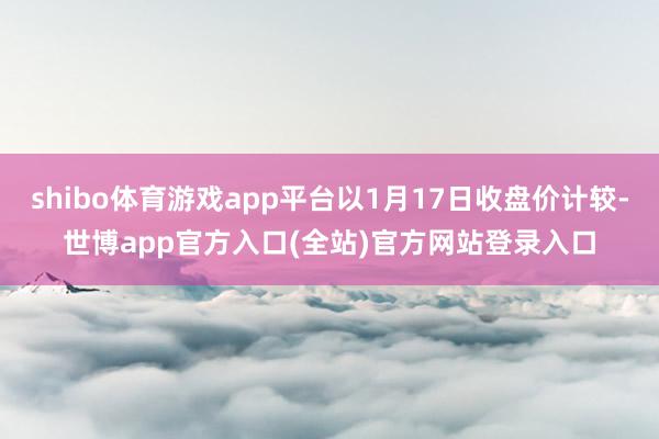 shibo体育游戏app平台以1月17日收盘价计较-世博ap