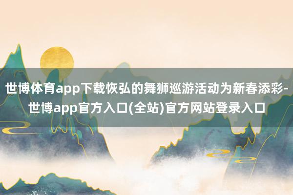 世博体育app下载恢弘的舞狮巡游活动为新春添彩-世博app官