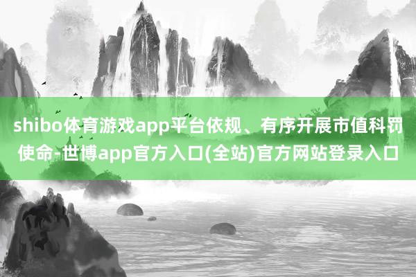 shibo体育游戏app平台依规、有序开展市值科罚使命-世博app官方入口(全站)官方网站登录入口