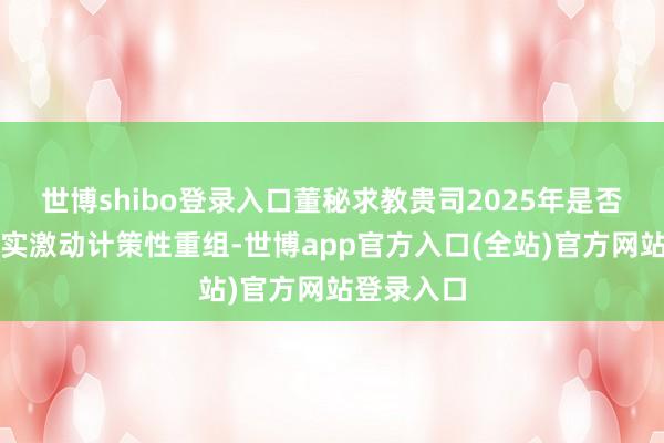 世博shibo登录入口董秘求教贵司2025年是否会积极落实激动计策性重组-世博app官方入口(全站)官方网站登录入口