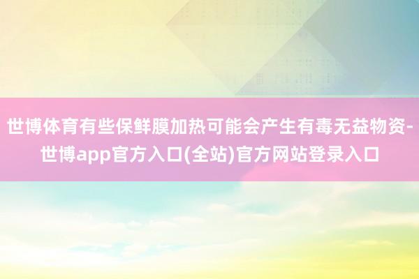 世博体育有些保鲜膜加热可能会产生有毒无益物资-世博app官方