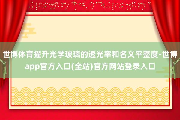 世博体育擢升光学玻璃的透光率和名义平整度-世博app官方入口(全站)官方网站登录入口