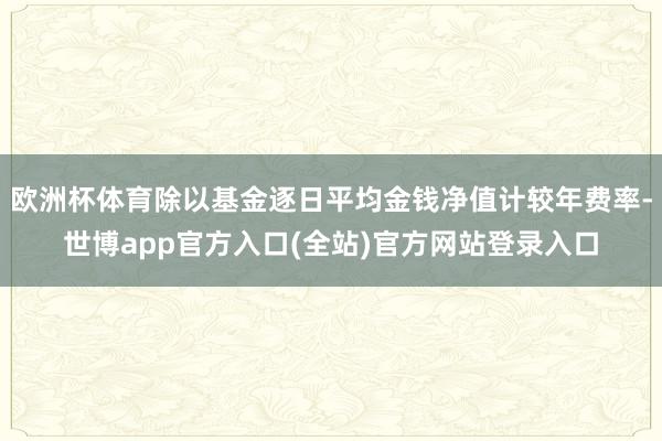 欧洲杯体育除以基金逐日平均金钱净值计较年费率-世博app官方入口(全站)官方网站登录入口