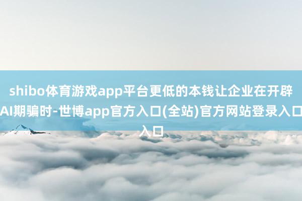 shibo体育游戏app平台更低的本钱让企业在开辟AI期骗时