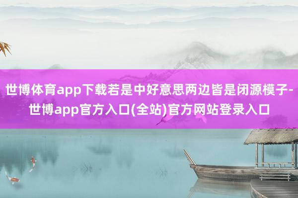 世博体育app下载若是中好意思两边皆是闭源模子-世博app官