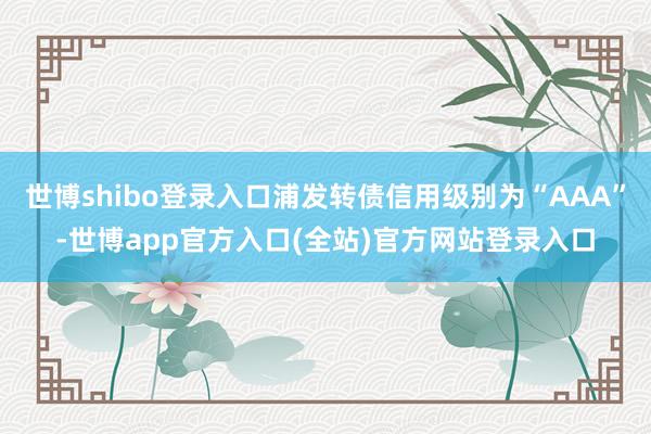 世博shibo登录入口浦发转债信用级别为“AAA”-世博ap