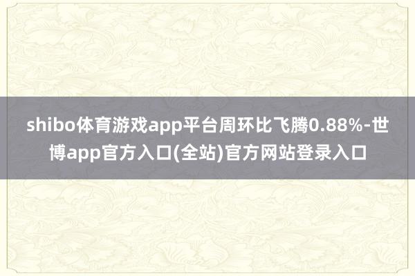 shibo体育游戏app平台周环比飞腾0.88%-世博app