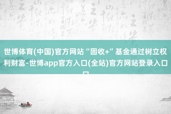 世博体育(中国)官方网站“固收+”基金通过树立权利财富-世博app官方入口(全站)官方网站登录入口