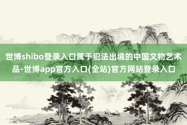 世博shibo登录入口属于犯法出境的中国文物艺术品-世博app官方入口(全站)官方网站登录入口