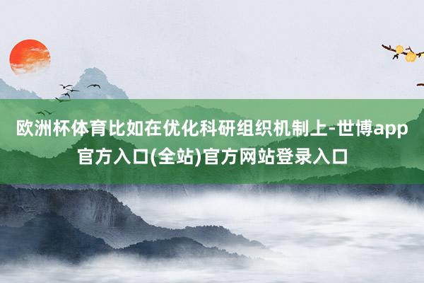 欧洲杯体育比如在优化科研组织机制上-世博app官方入口(全站