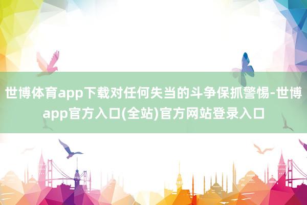 世博体育app下载对任何失当的斗争保抓警惕-世博app官方入口(全站)官方网站登录入口