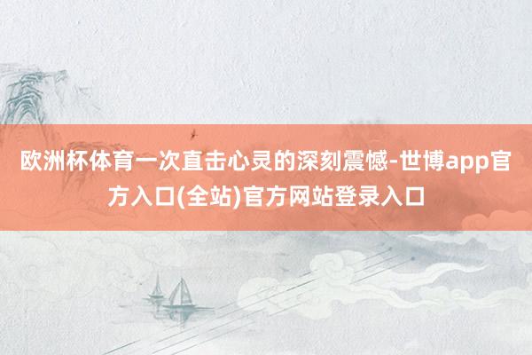 欧洲杯体育一次直击心灵的深刻震憾-世博app官方入口(全站)官方网站登录入口