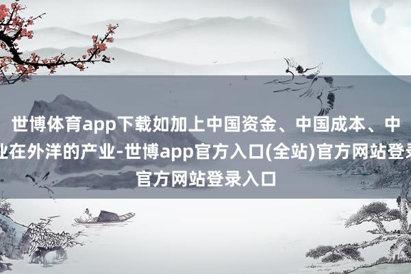 世博体育app下载如加上中国资金、中国成本、中国企业在外洋的产业-世博app官方入口(全站)官方网站登录入口