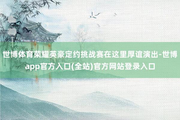 世博体育荣耀英豪定约挑战赛在这里厚谊演出-世博app官方入口(全站)官方网站登录入口