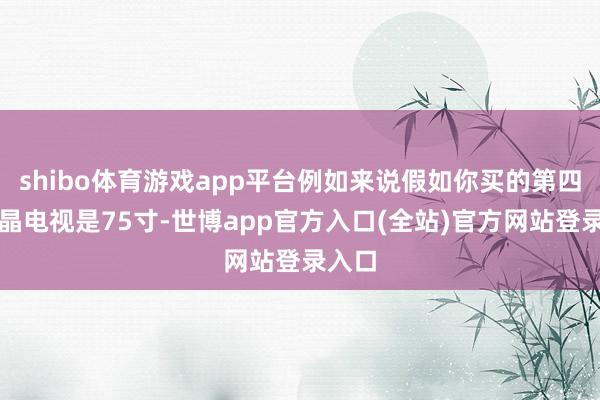 shibo体育游戏app平台例如来说假如你买的第四代液晶电视是75寸-世博app官方入口(全站)官方网站登录入口