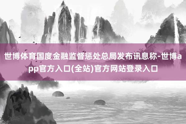 世博体育国度金融监督惩处总局发布讯息称-世博app官方入口(