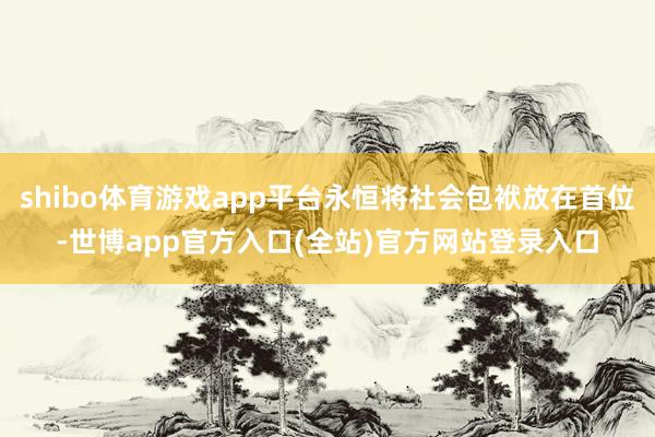 shibo体育游戏app平台永恒将社会包袱放在首位-世博ap