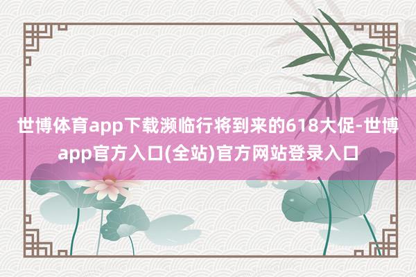 世博体育app下载濒临行将到来的618大促-世博app官方入口(全站)官方网站登录入口
