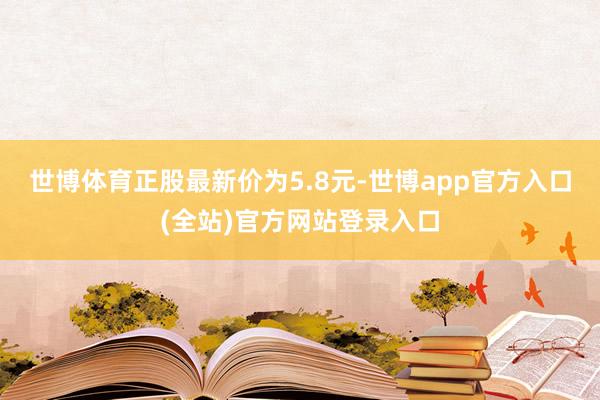 世博体育正股最新价为5.8元-世博app官方入口(全站)官方