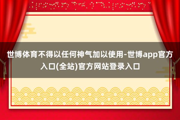 世博体育不得以任何神气加以使用-世博app官方入口(全站)官