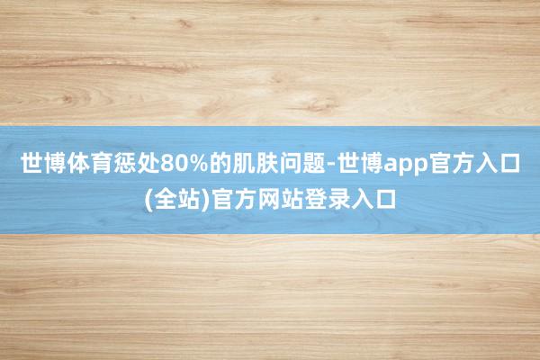 世博体育惩处80%的肌肤问题-世博app官方入口(全站)官方网站登录入口