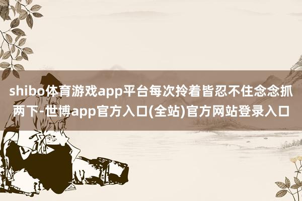 shibo体育游戏app平台每次拎着皆忍不住念念抓两下-世博app官方入口(全站)官方网站登录入口
